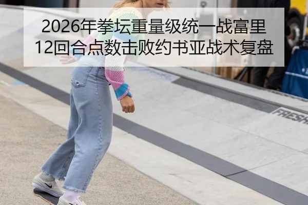2026年拳坛重量级统一战富里12回合点数击败约书亚战术复盘